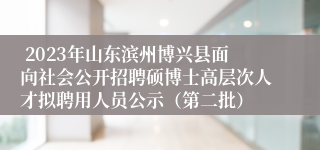  2023年山东滨州博兴县面向社会公开招聘硕博士高层次人才拟聘用人员公示（第二批）