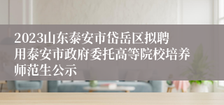 2023山东泰安市岱岳区拟聘用泰安市政府委托高等院校培养师范生公示