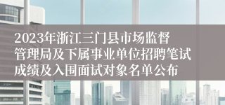 2023年浙江三门县市场监督管理局及下属事业单位招聘笔试成绩及入围面试对象名单公布