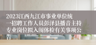 2023江西九江市事业单位统一招聘工作人员彭泽县播音主持专业岗位拟入闱体检有关事项公告