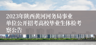 2023年陕西黄河河务局事业单位公开招考高校毕业生体检考察公告