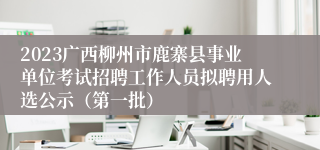 2023广西柳州市鹿寨县事业单位考试招聘工作人员拟聘用人选公示（第一批）