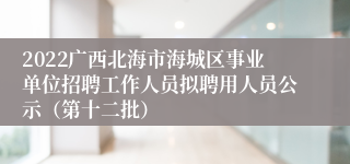 2022广西北海市海城区事业单位招聘工作人员拟聘用人员公示（第十二批）