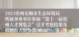 2023贵州安顺市生态环境局所属事业单位参加“第十一届贵州人才博览会”引才考察结果及拟聘用人员公告