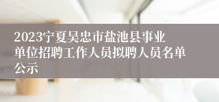 2023宁夏吴忠市盐池县事业单位招聘工作人员拟聘人员名单公示