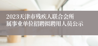2023天津市残疾人联合会所属事业单位招聘拟聘用人员公示