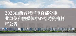 2023山西晋城市市直部分事业单位和融媒体中心招聘资格复审公告