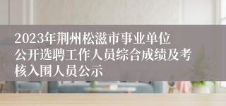 2023年荆州松滋市事业单位公开选聘工作人员综合成绩及考核入围人员公示