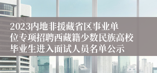 2023内地非援藏省区事业单位专项招聘西藏籍少数民族高校毕业生进入面试人员名单公示