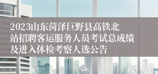 2023山东菏泽巨野县高铁北站招聘客运服务人员考试总成绩及进入体检考察人选公告