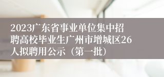 2023广东省事业单位集中招聘高校毕业生广州市增城区26人拟聘用公示（第一批）