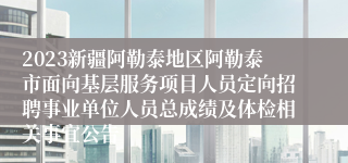 2023新疆阿勒泰地区阿勒泰市面向基层服务项目人员定向招聘事业单位人员总成绩及体检相关事宜公告