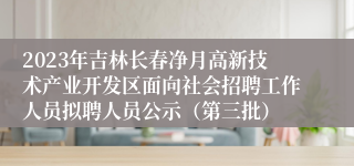 2023年吉林长春净月高新技术产业开发区面向社会招聘工作人员拟聘人员公示（第三批）