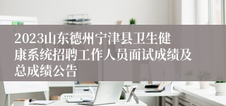 2023山东德州宁津县卫生健康系统招聘工作人员面试成绩及总成绩公告