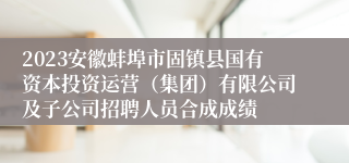 2023安徽蚌埠市固镇县国有资本投资运营（集团）有限公司及子公司招聘人员合成成绩