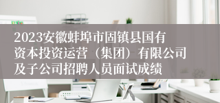 2023安徽蚌埠市固镇县国有资本投资运营（集团）有限公司及子公司招聘人员面试成绩