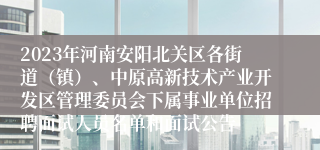 2023年河南安阳北关区各街道（镇）、中原高新技术产业开发区管理委员会下属事业单位招聘面试人员名单和面试公告