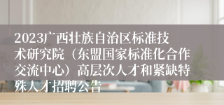 2023广西壮族自治区标准技术研究院（东盟国家标准化合作交流中心）高层次人才和紧缺特殊人才招聘公告