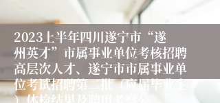 2023上半年四川遂宁市“遂州英才”市属事业单位考核招聘高层次人才、遂宁市市属事业单位考试招聘第二批（应届毕业生）体检结果及聘用考察公