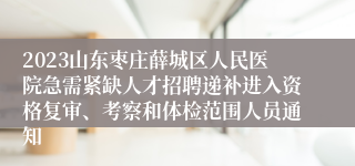 2023山东枣庄薛城区人民医院急需紧缺人才招聘递补进入资格复审、考察和体检范围人员通知