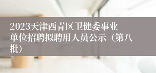 2023天津西青区卫健委事业单位招聘拟聘用人员公示（第八批）