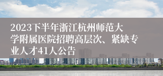 2023下半年浙江杭州师范大学附属医院招聘高层次、紧缺专业人才41人公告