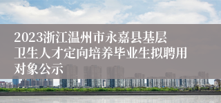 2023浙江温州市永嘉县基层卫生人才定向培养毕业生拟聘用对象公示