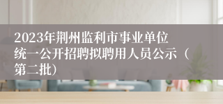 2023年荆州监利市事业单位统一公开招聘拟聘用人员公示（第二批）