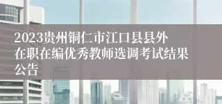 2023贵州铜仁市江口县县外在职在编优秀教师选调考试结果公告