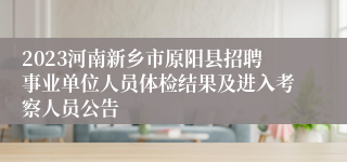2023河南新乡市原阳县招聘事业单位人员体检结果及进入考察人员公告