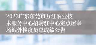 2023广东东莞市万江农业技术服务中心招聘驻中心定点屠宰场编外检疫员总成绩公告