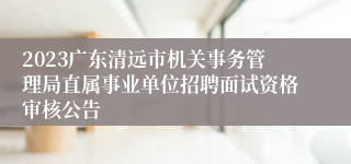 2023广东清远市机关事务管理局直属事业单位招聘面试资格审核公告