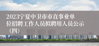 2023宁夏中卫市市直事业单位招聘工作人员拟聘用人员公示（四）