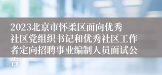 2023北京市怀柔区面向优秀社区党组织书记和优秀社区工作者定向招聘事业编制人员面试公告