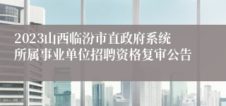 2023山西临汾市直政府系统所属事业单位招聘资格复审公告
