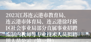 2023江苏连云港市教育局、连云港市体育局、连云港徐圩新区社会事业局部分直属事业招聘编制内教师等专业技术人员拟聘用人员公示（第一批）