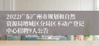2022广东广州市规划和自然资源局增城区分局区不动产登记中心招聘9人公告