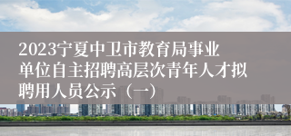 2023宁夏中卫市教育局事业单位自主招聘高层次青年人才拟聘用人员公示（一）