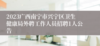 2023广西南宁市兴宁区卫生健康局外聘工作人员招聘1人公告