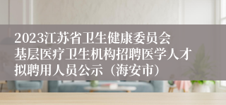 2023江苏省卫生健康委员会基层医疗卫生机构招聘医学人才拟聘用人员公示（海安市）