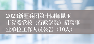 2023新疆兵团第十四师昆玉市党委党校（行政学院）招聘事业单位工作人员公告（10人）