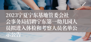 2023宁夏宁东基地管委会社会事务局招聘宁东第一幼儿园人员拟进入体检和考察人员名单公示公告