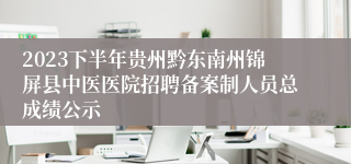 2023下半年贵州黔东南州锦屏县中医医院招聘备案制人员总成绩公示