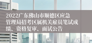 2022广东佛山市顺德区应急管理局招考区属机关雇员笔试成绩、资格复审、面试公告