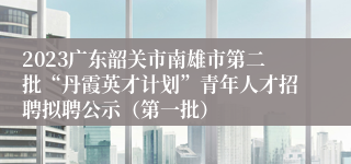 2023广东韶关市南雄市第二批“丹霞英才计划”青年人才招聘拟聘公示（第一批）
