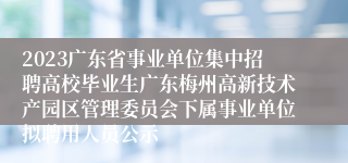 2023广东省事业单位集中招聘高校毕业生广东梅州高新技术产园区管理委员会下属事业单位拟聘用人员公示