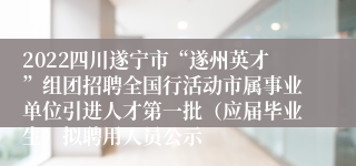2022四川遂宁市“遂州英才”组团招聘全国行活动市属事业单位引进人才第一批（应届毕业生）拟聘用人员公示