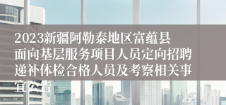2023新疆阿勒泰地区富蕴县面向基层服务项目人员定向招聘递补体检合格人员及考察相关事宜公告