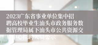 2023广东省事业单位集中招聘高校毕业生汕头市政务服务数据管理局属下汕头市公共资源交易中心拟聘人员公示