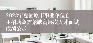 2023宁夏固原市事业单位自主招聘急需紧缺高层次人才面试成绩公示